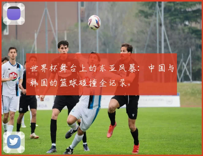 世界杯舞台上的东亚风暴：中国与韩国的篮球碰撞全记录。