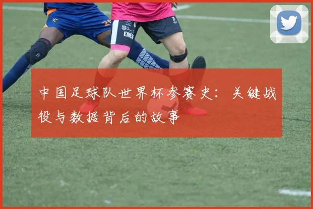 中国足球队世界杯参赛史：关键战役与数据背后的故事