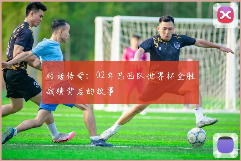 对话传奇：02年巴西队世界杯全胜战绩背后的故事